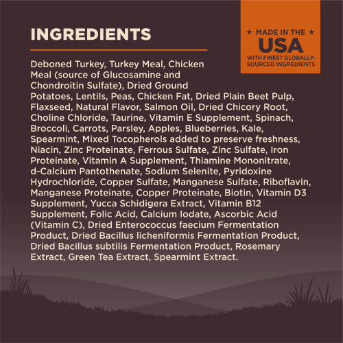 <p>Deboned Turkey, Turkey Meal, Chicken Meal (source of Glucosamine and Chondroitin Sulfate), Dried Ground Potatoes, Lentils, Peas, Chicken Fat, Dried Plain Beet Pulp, Flaxseed, Natural Flavor, Salmon Oil, Dried Chicory Root, Choline Chloride, Taurine, Vitamin E Supplement, Spinach, Broccoli, Carrots, Parsley, Apples, Blueberries, Kale, Spearmint, Mixed Tocopherols added to preserve freshness, Niacin, Zinc Proteinate, Ferrous Sulfate, Zinc Sulfate, Iron Proteinate, Vitamin A Supplement, Thiamine Mononitrate, d-Calcium Pantothenate, Sodium Selenite, Pyridoxine Hydrochloride, Copper Sulfate, Manganese Sulfate, Riboflavin, Manganese Proteinate, Copper Proteinate, Biotin, Vitamin D3 Supplement, Yucca Schidigera Extract, Vitamin B12 Supplement, Folic Acid, Calcium Iodate, Ascorbic Acid (Vitamin C), Dried Enterococcus faecium Fermentation Product, Dried Bacillus licheniformis Fermentation Product, Dried Bacillus subtilis Fermentation Product, Rosemary Extract, Green Tea Extract, Spearmint Extract.<br />
This is a naturally preserved product<br />
Manufactured in a facility that also processes grains</p>
