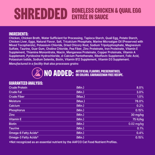 Chicken, Chicken Broth, Water Sufficient for Processing, Tapioca Starch, Quail Egg, Potato Starch, Chicken Liver, Eggs, Natural Flavor, Salt, Tricalcium Phosphate, Marine Microalgae Oil (Preserved with Mixed Tocopherols), Potassium Chloride, Dried Chicory Root, Sodium Tripolyphosphate, Magnesium Sulfate, Taurine, Guar Gum, Choline Chloride, Pea Fiber, Zinc Proteinate, Iron Proteinate, Vitamin E Supplement, Thiamine Mononitrate, Niacin, Manganese Proteinate, Copper Proteinate, Vitamin A Supplement, Pyridoxine Hydrochloride, d-Calcium Pantothenate, Riboflavin Supplement, Folic Acid, Potassium Iodide, Sodium Selenite, Biotin, Vitamin B12 Supplement, Vitamin D3 Supplement.