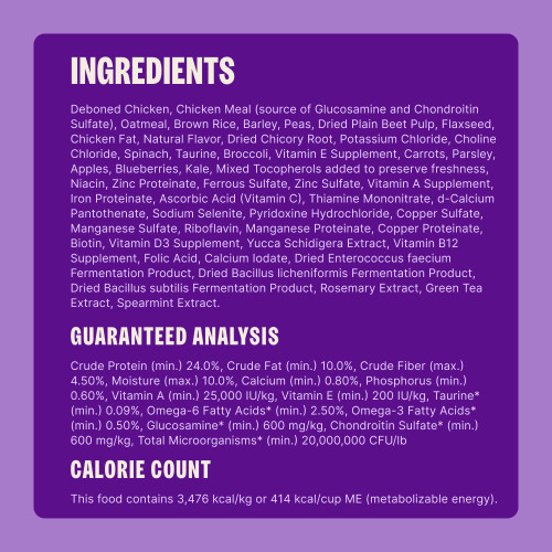 Deboned Chicken, Chicken Meal (source of Glucosamine and Chondroitin Sulfate), Oatmeal, Brown Rice, Peas, Sorghum, Dried Yeast, Dried Plain Beet Pulp, Flaxseed, Chicken Fat, Natural Flavor, Dried Kelp, Dried Chicory Root, Taurine, Potassium Chloride, Choline Chloride, Spinach, Broccoli, Vitamin E Supplement, Carrots, Parsley, Apples, Blueberries, Kale, Mixed Tocopherols (added to preserve freshness), Niacin, Zinc Proteinate, Ferrous Sulfate, Zinc Sulfate, Vitamin A Supplement, Iron Proteinate, Vitamin C (Ascorbic Acid), Thiamine Mononitrate, d-Calcium Pantothenate, Sodium Selenite, Pyridoxine Hydrochloride, Copper Sulfate, Manganese Sulfate, Riboflavin, Manganese Proteinate, Copper Proteinate, Biotin, Vitamin D3 Supplement, Yucca Schidigera Extract, Vitamin B12 Supplement, Folic Acid, Calcium Iodate, Dried Enterococcus faecium Fermentation Product, Dried Bacillus licheniformis Fermentation Product, Dried Bacillus subtilis Fermentation Product, Rosemary Extract, Green Tea Extract, Spearmint.
