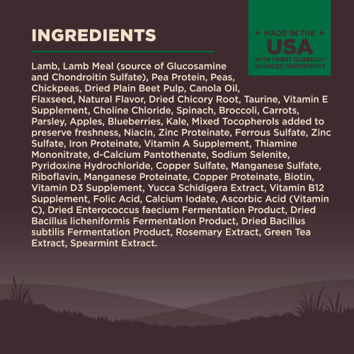 <p>Lamb, Lamb Meal (source of Glucosamine and Chondroitin Sulfate), Pea Protein, Peas, Chickpeas, Dried Plain Beet Pulp, Canola Oil, Flaxseed, Natural Flavor, Dried Chicory Root, Taurine, Vitamin E Supplement, Choline Chloride, Spinach, Broccoli, Carrots, Parsley, Apples, Blueberries, Kale, Mixed Tocopherols added to preserve freshness, Niacin, Zinc Proteinate, Ferrous Sulfate, Zinc Sulfate, Iron Proteinate, Vitamin A Supplement, Thiamine Mononitrate, d-Calcium Pantothenate, Sodium Selenite, Pyridoxine Hydrochloride, Copper Sulfate, Manganese Sulfate, Riboflavin, Manganese Proteinate, Copper Proteinate, Biotin, Vitamin D3 Supplement, Yucca Schidigera Extract, Vitamin B12 Supplement, Folic Acid, Calcium Iodate, Ascorbic Acid (Vitamin C), Dried Enterococcus faecium Fermentation Product, Dried Bacillus licheniformis Fermentation Product, Dried Bacillus subtilis Fermentation Product, Rosemary Extract, Green Tea Extract, Spearmint Extract.<br />
This is a naturally preserved product<br />
Manufactured in a facility that also processes grains</p>
