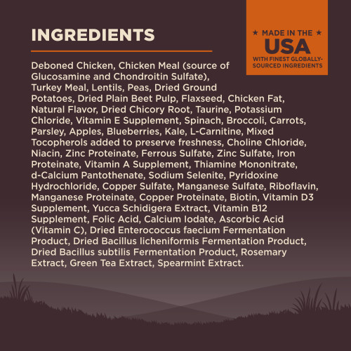 <p>Deboned Chicken, Chicken Meal (source of Glucosamine and Chondroitin Sulfate), Turkey Meal, Lentils, Peas, Dried Ground Potatoes, Dried Plain Beet Pulp, Flaxseed, Chicken Fat, Natural Flavor, Dried Chicory Root, Taurine, Potassium Chloride, Vitamin E Supplement, Spinach, Broccoli, Carrots, Parsley, Apples, Blueberries, Kale, L-Carnitine, Mixed Tocopherols added to preserve freshness, Choline Chloride, Niacin, Zinc Proteinate, Ferrous Sulfate, Zinc Sulfate, Iron Proteinate, Vitamin A Supplement, Thiamine Mononitrate, d-Calcium Pantothenate, Sodium Selenite, Pyridoxine Hydrochloride, Copper Sulfate, Manganese Sulfate, Riboflavin, Manganese Proteinate, Copper Proteinate, Biotin, Vitamin D3 Supplement, Yucca Schidigera Extract, Vitamin B12 Supplement, Folic Acid, Calcium Iodate, Ascorbic Acid (Vitamin C), Dried Enterococcus faecium Fermentation Product, Dried Bacillus licheniformis Fermentation Product, Dried Bacillus subtilis Fermentation Product, Rosemary Extract, Green Tea Extract, Spearmint Extract.<br />
This is a naturally preserved product<br />
Manufactured in a facility that also processes grains</p>
