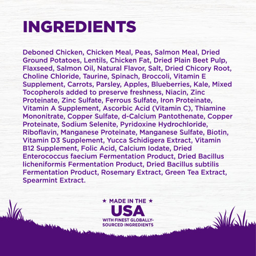 <p>Deboned Chicken, Chicken Meal, Peas, Salmon Meal, Dried Ground Potatoes, Lentils, Chicken Fat, Dried Plain Beet Pulp, Flaxseed, Salmon Oil, Natural Flavor, Salt, Dried Chicory Root, Choline Chloride, Taurine, Spinach, Broccoli, Vitamin E Supplement, Carrots, Parsley, Apples, Blueberries, Kale, Mixed Tocopherols added to preserve freshness, Niacin, Zinc Proteinate, Zinc Sulfate, Ferrous Sulfate, Iron Proteinate, Vitamin A Supplement, Ascorbic Acid (Vitamin C), Thiamine Mononitrate, Copper Sulfate, d-Calcium Pantothenate, Copper Proteinate, Sodium Selenite, Pyridoxine Hydrochloride, Riboflavin, Manganese Proteinate, Manganese Sulfate, Biotin, Vitamin D3 Supplement, Yucca Schidigera Extract, Vitamin B12 Supplement, Folic Acid, Calcium Iodate, Dried Enterococcus faecium Fermentation Product, Dried Bacillus licheniformis Fermentation Product, Dried Bacillus subtilis Fermentation Product, Rosemary Extract, Green Tea Extract, Spearmint Extract.</p>
