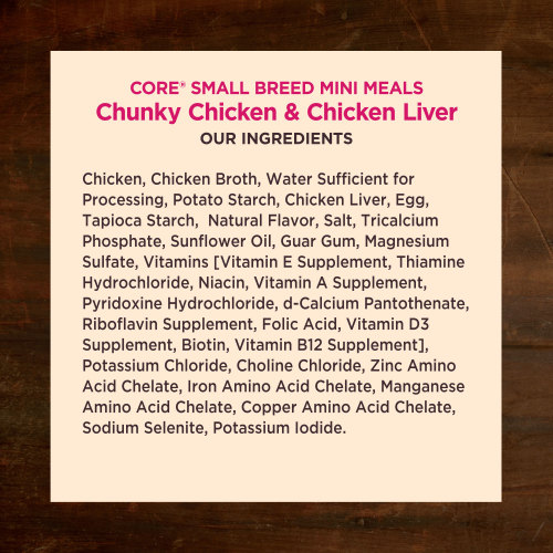 <p>Chicken, Chicken Broth, Water Sufficient for Processing, Potato Starch, Chicken Liver, Egg, Tapioca Starch,  Natural Flavor, Salt, Tricalcium Phosphate, Sunflower Oil, Guar Gum, Magnesium Sulfate, Vitamins [Vitamin E Supplement, Thiamine Hydrochloride, Niacin, Vitamin A Supplement, Pyridoxine Hydrochloride, d-Calcium Pantothenate, Riboflavin Supplement, Folic Acid, Vitamin D3 Supplement, Biotin, Vitamin B12 Supplement], Potassium Chloride, Choline Chloride, Zinc Amino Acid Chelate, Iron Amino Acid Chelate, Manganese Amino Acid Chelate, Copper Amino Acid Chelate, Sodium Selenite, Potassium Iodide.</p>
