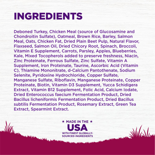 <p>INGREDIENTS:  Deboned Turkey, Chicken Meal (source of Glucosamine and Chondroitin Sulfate), Oatmeal, Brown Rice, Barley, Salmon Meal, Oats, Chicken Fat, Dried Plain Beet Pulp, Natural Flavor, Flaxseed, Salmon Oil, Dried Chicory Root, Spinach, Broccoli, Vitamin E Supplement, Carrots, Parsley, Apples, Blueberries, Kale, Mixed Tocopherols added to preserve freshness, Niacin, Zinc Proteinate, Ferrous Sulfate, Zinc Sulfate, Vitamin A Supplement, Iron Proteinate, Taurine, Ascorbic Acid (Vitamin C), Thiamine Mononitrate, d-Calcium Pantothenate, Sodium Selenite, Pyridoxine Hydrochloride, Copper Sulfate, Taurine, Manganese Sulfate, Riboflavin, Manganese Proteinate, Copper Proteinate, Biotin, Vitamin D3 Supplement, Yucca Schidigera Extract, Vitamin B12 Supplement, Folic Acid, Calcium Iodate, Dried Enterococcus faecium Fermentation Product, Dried Bacillus licheniformis Fermentation Product, Dried Bacillus subtilis Fermentation Product, Rosemary Extract, Green Tea Extract, Spearmint Extract.<br />
This is a naturally preserved product									</p>
