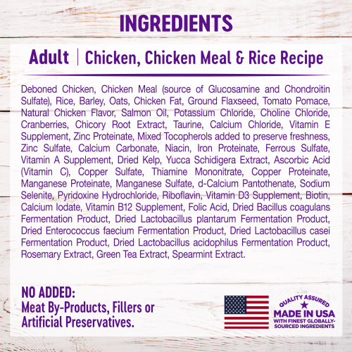 <p>Deboned Chicken, Chicken Meal (source of Glucosamine and Chondroitin Sulfate), Rice, Barley, Oats, Chicken Fat, Ground Flaxseed, Tomato Pomace, Natural Chicken Flavor, Salmon Oil, Potassium Chloride, Choline Chloride, Cranberries, Chicory Root Extract, Taurine, Calcium Chloride, Vitamin E Supplement, Zinc Proteinate, Mixed Tocopherols added to preserve freshness, Zinc Sulfate, Calcium Carbonate, Niacin, Iron Proteinate, Ferrous Sulfate, Vitamin A Supplement, Dried Kelp, Yucca Schidigera Extract, Ascorbic Acid (Vitamin C), Copper Sulfate, Thiamine Mononitrate, Copper Proteinate, Manganese Proteinate, Manganese Sulfate, d-Calcium Pantothenate, Sodium Selenite, Pyridoxine Hydrochloride, Riboflavin, Vitamin D3 Supplement, Biotin, Calcium Iodate, Vitamin B12 Supplement, Folic Acid, Dried Bacillus coagulans Fermentation Product, Dried Lactobacillus plantarum Fermentation Product, Dried Enterococcus faecium Fermentation Product, Dried Lactobacillus casei Fermentation Product, Dried Lactobacillus acidophilus Fermentation Product, Rosemary Extract, Green Tea Extract, Spearmint Extract.</p>
