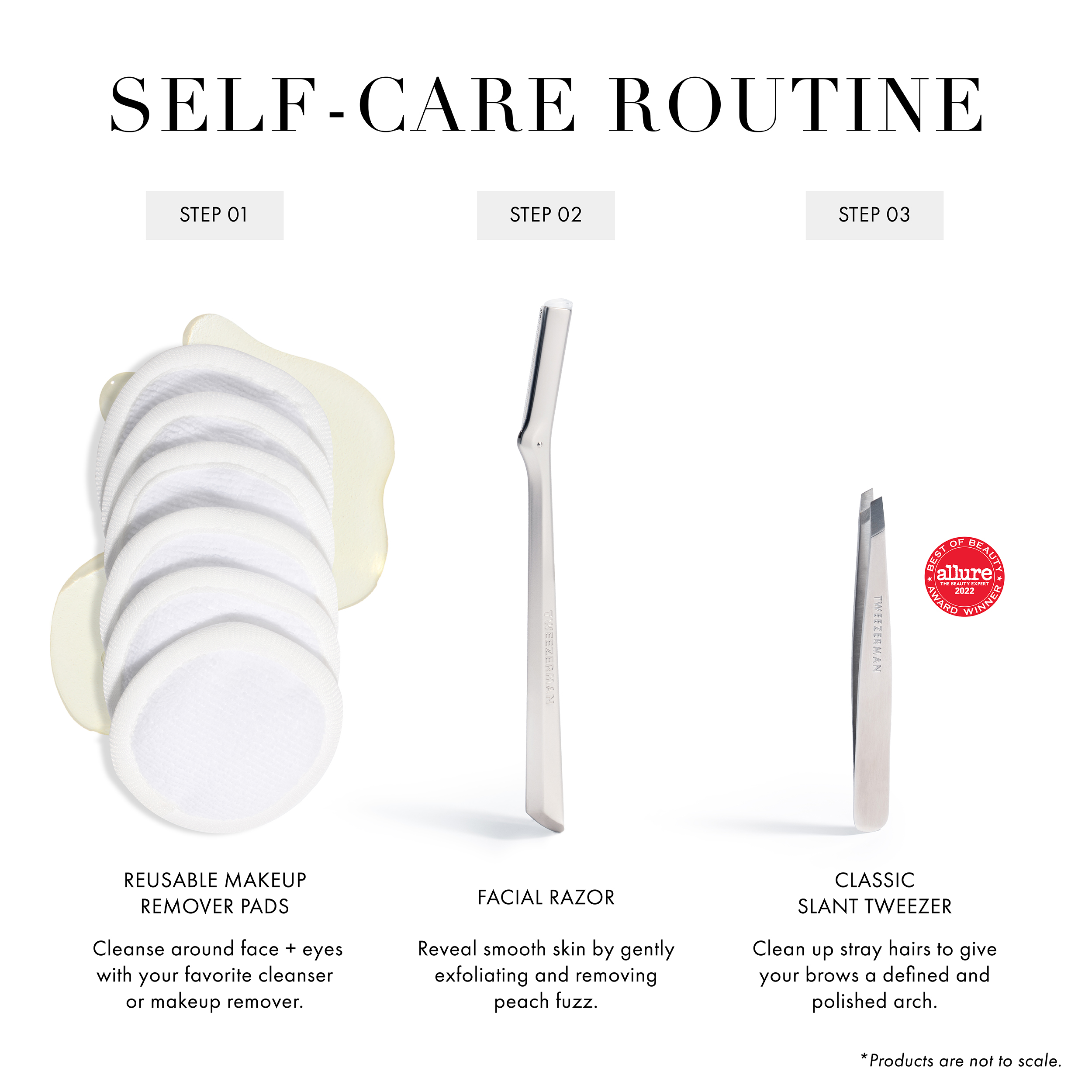 Self-Care Routine Step 1 Reusable Makeup Remover Pads: Cleanse around face + eyes with your favorite cleanser or makeup remover. Step 2 Facial Razor: Reveal smooth skin by gently exfoliating and removing peach fuzz. Step 3 Classic Slant Tweezer: Clean up stray hairs to give your brows a defined and polished arch.