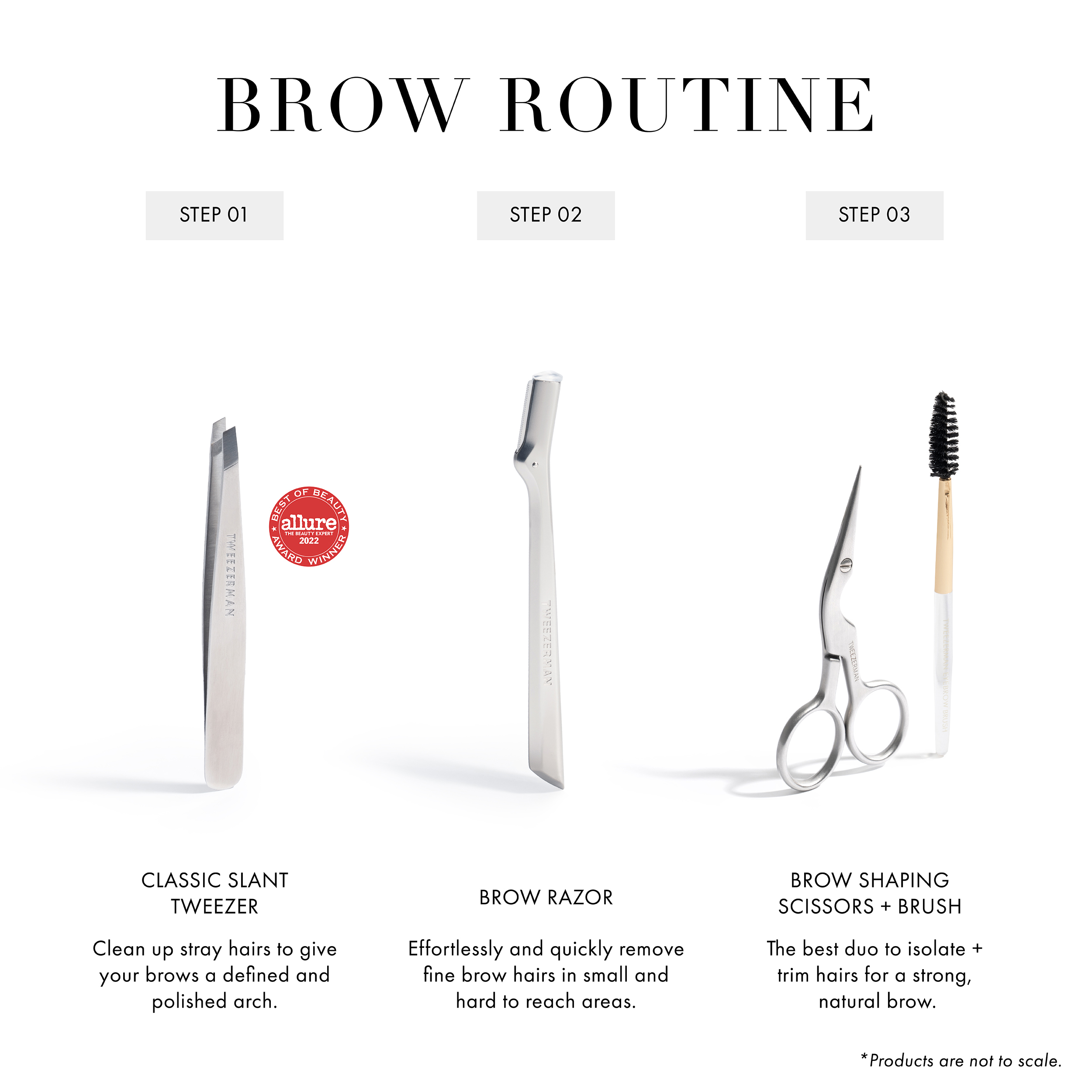 Brow Routine Step 1 Classic Slant Tweezer: Clean up stray hairs to give your brows a defined and polished arch Step 2 Brow Razor: Effortlessly and quickly remove fine brow hairs in small and hard to reach areas Step 3 Brow Shaping Scissors + Brush: The best duo to isolate + trim hairs for a strong, natural brow.