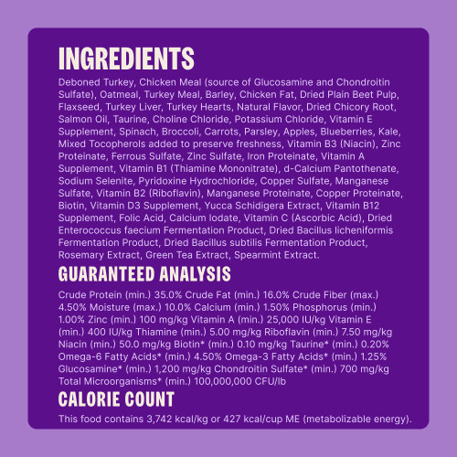 Deboned Turkey, Chicken Meal (source of Glucosamine and Chondroitin Sulfate), Oatmeal, Turkey Meal, Barley, Chicken Fat, Dried Plain Beet Pulp, Flaxseed, Turkey Liver, Turkey Hearts, Natural Flavor, Dried Chicory Root, Salmon Oil, Taurine, Choline Chloride, Potassium Chloride, Vitamin E Supplement, Spinach, Broccoli, Carrots, Parsley, Apples, Blueberries, Kale, Mixed Tocopherols added to preserve freshness, Vitamin B3 (Niacin), Zinc Proteinate, Ferrous Sulfate, Zinc Sulfate, Iron Proteinate, Vitamin A Supplement, Vitamin B1 (Thiamine Mononitrate), d-Calcium Pantothenate, Sodium Selenite, Pyridoxine Hydrochloride, Copper Sulfate, Manganese Sulfate, Vitamin B2 (Riboflavin), Manganese Proteinate, Copper Proteinate, Biotin, Vitamin D3 Supplement, Yucca Schidigera Extract, Vitamin B12 Supplement, Folic Acid, Calcium Iodate, Vitamin C (Ascorbic Acid), Dried Enterococcus faecium Fermentation Product, Dried Bacillus licheniformis Fermentation Product, Dried Bacillus subtilis Fermentation Product, Rosemary Extract, Green Tea Extract, Spearmint Extract.