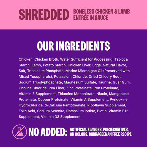 <p>Chicken, Chicken Broth, Water Sufficient for Processing, Tapioca Starch, Lamb, Potato Starch, Chicken Liver, Eggs, Natural Flavor, Salt, Tricalcium Phosphate, Marine Microalgae Oil (Preserved with Mixed Tocopherols), Potassium Chloride, Dried Chicory Root, Sodium Tripolyphosphate, Magnesium Sulfate, Taurine, Guar Gum, Choline Chloride, Pea Fiber, Zinc Proteinate, Iron Proteinate, Vitamin E Supplement, Thiamine Mononitrate, Niacin, Manganese Proteinate, Copper Proteinate, Vitamin A Supplement, Pyridoxine Hydrochloride, d-Calcium Pantothenate, Riboflavin Supplement, Folic Acid, Sodium Selenite, Potassium Iodide, Biotin, Vitamin B12 Supplement, Vitamin D3 Supplement.									</p>
