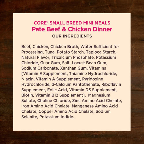 <p>Beef, Chicken, Chicken Broth, Water Sufficient for Processing, Tuna, Potato Starch, Tapioca Starch, Natural Flavor, Tricalcium Phosphate, Potassium Chloride, Guar Gum, Salt, Locust Bean Gum, Sodium Carbonate, Xanthan Gum, Vitamins [Vitamin E Supplement, Thiamine Hydrochloride, Niacin, Vitamin A Supplement, Pyridoxine Hydrochloride, d-Calcium Pantothenate, Riboflavin Supplement, Folic Acid, Vitamin D3 Supplement, Biotin, Vitamin B12 Supplement],  Magnesium Sulfate, Choline Chloride, Zinc Amino Acid Chelate, Iron Amino Acid Chelate, Manganese Amino Acid Chelate, Copper Amino Acid Chelate, Sodium Selenite, Potassium Iodide.</p>
