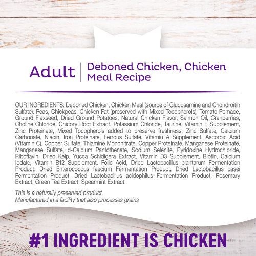 <p>Deboned Chicken, Chicken Meal, Peas, Chickpeas, Chicken Fat (preserved with Mixed Tocopherols), Tomato Pomace, Ground Flaxseed, Dried Ground Potatoes, Natural Chicken Flavor, Salmon Oil, Cranberries, Choline Chloride, Chicory Root Extract, Potassium Chloride, Taurine, Vitamin E Supplement, Zinc Proteinate, Mixed Tocopherols added to preserve freshness, Zinc Sulfate, Calcium Carbonate, Niacin, Iron Proteinate, Ferrous Sulfate, Vitamin A Supplement, Ascorbic Acid (Vitamin C), Copper Sulfate, Thiamine Mononitrate, Copper Proteinate, Manganese Proteinate, Manganese Sulfate, d-Calcium Pantothenate, Sodium Selenite, Pyridoxine Hydrochloride, Riboflavin, Dried Kelp, Yucca Schidigera Extract, Vitamin D3 Supplement, Biotin, Calcium Iodate, Vitamin B12 Supplement, Folic Acid, Dried Lactobacillus plantarum Fermentation Product, Dried Enterococcus faecium Fermentation Product, Dried Lactobacillus casei Fermentation Product, Dried Lactobacillus acidophilus Fermentation Product, Rosemary Extract, Green Tea Extract, Spearmint Extract.</p>
