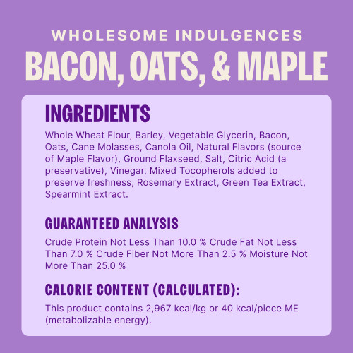 Whole Wheat Flour, Barley, Vegetable Glycerin, Bacon, Oats, Cane Molasses, Canola Oil, Natural Flavors (source of Maple Flavor), Ground Flaxseed, Salt, Citric Acid (a preservative), Vinegar, Mixed Tocopherols added to preserve freshness, Rosemary Extract, Green Tea Extract, Spearmint Extract.