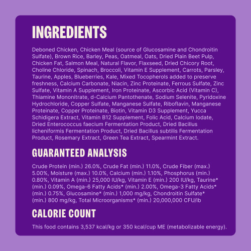 Deboned Chicken, Chicken Meal (source of Glucosamine and Chondroitin Sulfate), Peas, Sorghum, Brown Rice, Dried Yeast, Chicken Fat, Dried Plain Beet Pulp, Flaxseed, Natural Flavor, Dried Kelp, Dried Chicory Root, Taurine, Choline Chloride, Spinach, Broccoli, Vitamin E Supplement, Carrots, Parsley, Apples, Blueberries, Kale, Mixed Tocopherols (added to preserve freshness), Niacin, Zinc Proteinate, Ferrous Sulfate, Zinc Sulfate, Vitamin A Supplement, Iron Proteinate, Vitamin C (Ascorbic Acid), Thiamine Mononitrate, d-Calcium Pantothenate, Sodium Selenite, Pyridoxine Hydrochloride, Copper Sulfate, Manganese Sulfate, Riboflavin, Manganese Proteinate, Copper Proteinate, Biotin, Vitamin D3 Supplement, Yucca Schidigera Extract, Vitamin B12 Supplement, Folic Acid, Calcium Iodate, Dried Enterococcus faecium Fermentation Product, Dried Bacillus licheniformis Fermentation Product, Dried Bacillus subtilis Fermentation Product, Rosemary Extract, Green Tea Extract, Spearmint.