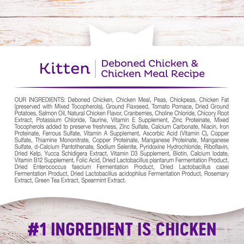 <p>Deboned Chicken, Chicken Meal, Peas, Chickpeas, Chicken Fat (preserved with Mixed Tocopherols), Ground Flaxseed, Tomato Pomace, Dried Ground Potatoes, Salmon Oil, Natural Chicken Flavor, Cranberries, Choline Chloride, Chicory Root Extract, Potassium Chloride, Taurine, Vitamin E Supplement, Zinc Proteinate, Mixed Tocopherols added to preserve freshness, Zinc Sulfate, Calcium Carbonate, Niacin, Iron Proteinate, Ferrous Sulfate, Vitamin A Supplement, Ascorbic Acid (Vitamin C), Copper Sulfate, Thiamine Mononitrate, Copper Proteinate, Manganese Proteinate, Manganese Sulfate, d-Calcium Pantothenate, Sodium Selenite, Pyridoxine Hydrochloride, Riboflavin, Dried Kelp, Yucca Schidigera Extract, Vitamin D3 Supplement, Biotin, Calcium Iodate, Vitamin B12 Supplement, Folic Acid, Dried Lactobacillus plantarum Fermentation Product, Dried Enterococcus faecium Fermentation Product, Dried Lactobacillus casei Fermentation Product, Dried Lactobacillus acidophilus Fermentation Product, Rosemary Extract, Green Tea Extract, Spearmint Extract.</p>
