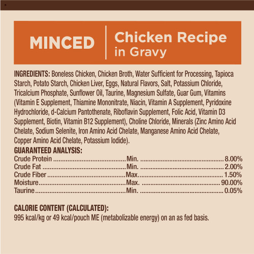 <p>Boneless Chicken, Chicken Broth, Water Sufficient for Processing, Tapioca Starch, Potato Starch, Chicken Liver, Eggs,  Natural Flavors, Salt, Potassium Chloride, Tricalcium Phosphate, Sunflower Oil, Taurine, Magnesium Sulfate, Guar Gum, Vitamins (Vitamin E Supplement, Thiamine Mononitrate, Niacin, Vitamin A Supplement, Pyridoxine Hydrochloride, d-Calcium Pantothenate, Riboflavin Supplement, Folic Acid, Vitamin D3 Supplement, Biotin, Vitamin B12 Supplement), Choline Chloride, Minerals (Zinc Amino Acid Chelate, Sodium Selenite, Iron Amino Acid Chelate, Manganese Amino Acid Chelate, Copper Amino Acid Chelate, Potassium Iodide).</p>
