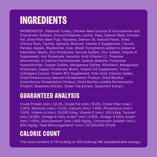 Deboned Turkey, Chicken Meal (source of Glucosamine and Chondroitin Sulfate), Ground Potatoes, Lentils, Peas, Salmon Meal, Chicken Fat, Dried Plain Beet Pulp, Flaxseed, Salmon Oil, Natural Flavor, Dried Chicory Root, Taurine, Spinach, Broccoli, Vitamin E Supplement, Carrots, Parsley, Apples, Blueberries, Kale, Mixed Tocopherols added to preserve freshness, Niacin, Zinc Proteinate, Ferrous Sulfate, Zinc Sulfate, Vitamin A Supplement, Iron Proteinate, Ascorbic Acid (Vitamin C), Thiamine Mononitrate, d-Calcium Pantothenate, Sodium Selenite, Pyridoxine Hydrochloride, Copper Sulfate, Manganese Sulfate, Riboflavin, Manganese Proteinate, Copper Proteinate, Biotin, Vitamin D3 Supplement, Yucca Schidigera Extract, Vitamin B12 Supplement, Folic Acid, Calcium Iodate, Dried Enterococcus faecium Fermentation Product, Dried Bacillus licheniformis Fermentation Product, Dried Bacillus subtilis Fermentation Product, Rosemary Extract, Green Tea Extract, Spearmint Extract.