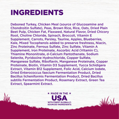<p>Deboned Turkey, Chicken Meal (source of Glucosamine and Chondroitin Sulfate), Peas, Brown Rice, Rice, Oats, Dried Plain Beet Pulp, Chicken Fat, Flaxseed, Natural Flavor, Dried Chicory Root, Choline Chloride, Spinach, Broccoli, Vitamin E Supplement, Carrots, Parsley, Taurine, Apples, Blueberries, Kale, Mixed Tocopherols added to preserve freshness, Niacin, Zinc Proteinate, Ferrous Sulfate, Zinc Sulfate, Vitamin A Supplement, Iron Proteinate, Ascorbic Acid (Vitamin C), Thiamine Mononitrate, d-Calcium Pantothenate, Sodium Selenite, Pyridoxine Hydrochloride, Copper Sulfate, Manganese Sulfate, Riboflavin, Manganese Proteinate, Copper Proteinate, Biotin, Vitamin D3 Supplement, Yucca Schidigera Extract, Vitamin B12 Supplement, Folic Acid, Calcium Iodate, Dried Enterococcus faecium Fermentation Product, Dried Bacillus licheniformis Fermentation Product, Dried Bacillus subtilis Fermentation Product, Rosemary Extract, Green Tea Extract, Spearmint Extract.</p>
