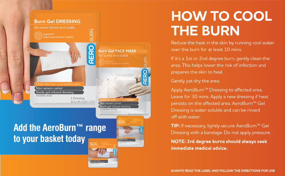 How to cool the burn
Reduce the heat in the skin by running cool water over the burn for at least 10 mins. If it’s a 1st or 2nd degree burn, gently clean the area. This helps lower the risk of infection and prepares the skin to heal. Gently pat dry the area. Apply AeroBurn™ Dressing to affected area. Leave for 30 mins. Apply a new dressing if heat persists on the affected area. AeroBurn™ Gel Dressing is water soluble and can be rinsed off with water. TIP: If necessary, lightly secure AeroBurn™ Gel Dressing with a bandage. Do not apply pressure. NOTE: 3rd degree burns should always seek immediate medical advice. Add the AeroBurn™ range to your basket today