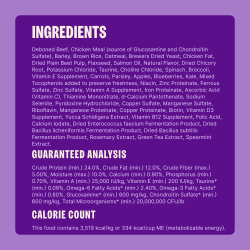 Deboned Beef, Pork Meal (source of Glucosamine and Chondroitin Sulfate), Barley, Oatmeal, Sorghum, Dried Yeast, Brown Rice, Dried Plain Beet Pulp, Chicken Fat, Flaxseed, Salmon Oil, Natural Flavor, Dried Kelp, Dried Chicory Root, Taurine, Potassium Chloride, Choline Chloride, Spinach, Broccoli, Vitamin E Supplement, Carrots, Parsley, Apples, Blueberries, Kale, Mixed Tocopherols (added to preserve freshness), Niacin, Zinc Proteinate, Ferrous Sulfate, Zinc Sulfate, Vitamin A Supplement, Iron Proteinate, Vitamin C (Ascorbic Acid), Thiamine Mononitrate, d-Calcium Pantothenate, Sodium Selenite, Pyridoxine Hydrochloride, Copper Sulfate, Riboflavin, Manganese Sulfate, Manganese Proteinate, Copper Proteinate, Biotin, Vitamin D3 Supplement, Yucca Schidigera Extract, Vitamin B12 Supplement, Folic Acid, Calcium Iodate, Dried Enterococcus faecium Fermentation Product, Dried Bacillus licheniformis Fermentation Product, Dried Bacillus subtilis Fermentation Product, Rosemary Extract, Green Tea Extract, Spearmint.