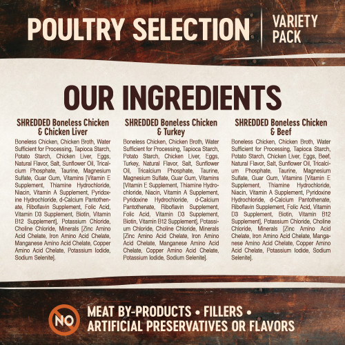 <p>Shredded Boneless Chicken & Chicken Liver Entrée in Sauce:<br />
Boneless Chicken, Chicken Broth, Water Sufficient for Processing, Tapioca Starch, Potato Starch, Chicken Liver, Eggs, Natural Flavor, Salt, Sunflower Oil, Tricalcium Phosphate, Taurine, Magnesium Sulfate, Guar Gum, Vitamins [Vitamin E Supplement, Thiamine Hydrochloride, Niacin, Vitamin A Supplement, Pyridoxine Hydrochloride, d-Calcium Pantothenate, Riboflavin Supplement, Folic Acid, Vitamin D3 Supplement, Biotin, Vitamin B12 Supplement], Potassium Chloride, Choline Chloride, Minerals [Zinc Amino Acid Chelate, Iron Amino Acid Chelate, Manganese Amino Acid Chelate, Copper Amino Acid Chelate, Potassium Iodide, Sodium Selenite].</p>
<p>Shredded Boneless Chicken & Beef Entrée in Sauce:<br />
Boneless Chicken, Chicken Broth, Water Sufficient for Processing, Tapioca Starch, Potato Starch, Chicken Liver, Eggs, Beef, Natural Flavor, Salt, Sunflower Oil, Tricalcium Phosphate, Taurine, Magnesium Sulfate, Guar Gum, Vitamins [Vitamin E Supplement, Thiamine Hydrochloride, Niacin, Vitamin A Supplement, Pyridoxine Hydrochloride, d-Calcium Pantothenate, Riboflavin Supplement, Folic Acid, Vitamin D3 Supplement, Biotin, Vitamin B12 Supplement], Potassium Chloride, Choline Chloride, Minerals [Zinc Amino Acid Chelate, Iron Amino Acid Chelate, Manganese Amino Acid Chelate, Copper Amino Acid Chelate, Potassium Iodide, Sodium Selenite].</p>
<p>Shredded Boneless Chicken & Turkey Entrée in Sauce:<br />
Boneless Chicken, Chicken Broth, Water Sufficient for Processing, Tapioca Starch, Potato Starch, Chicken Liver, Eggs, Turkey, Natural Flavor, Salt, Sunflower Oil, Tricalcium Phosphate, Taurine, Magnesium Sulfate, Guar Gum, Vitamins [Vitamin E Supplement, Thiamine Hydrochloride, Niacin, Vitamin A Supplement, Pyridoxine Hydrochloride, d-Calcium Pantothenate, Riboflavin Supplement, Folic Acid, Vitamin D3 Supplement, Biotin, Vitamin B12 Supplement], Potassium Chloride, Choline Chloride, Minerals [Zinc Amino Acid Chelate, Iron Amino Acid Chelate, Manganese Amino Acid Chelate, Copper Amino Acid Chelate, Potassium Iodide, Sodium Selenite].</p>
