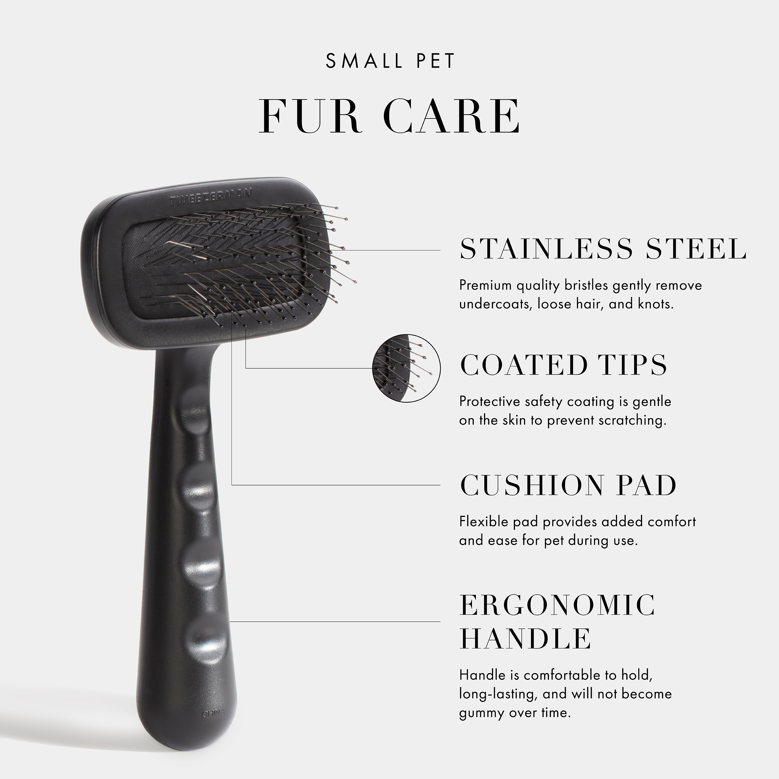 Small Pet Fur Care. Stainless Steel- Premium quality bristles gently remove undercoats, loose hair, and knots. Coated Tips- Protective safety coating is gentle on the skin to prevent scratching. Cushion Pad- Flexible pad provides added comfort and ease for pet during use. Ergonomic Handle- Handle is comfortable to hold, long-lasting, and will not become gummy over time. Vegan + Cruelty Free.