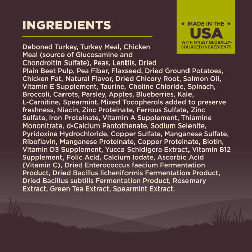 <p>Deboned Turkey, Turkey Meal, Chicken Meal (source of Glucosamine and Chondroitin Sulfate), Peas, Lentils, Dried Plain Beet Pulp, Pea Fiber, Flaxseed, Dried Ground Potatoes, Chicken Fat, Natural Flavor, Dried Chicory Root, Salmon Oil, Vitamin E Supplement, Taurine, Choline Chloride, Spinach, Broccoli, Carrots, Parsley, Apples, Blueberries, Kale, L-Carnitine, Spearmint, Mixed Tocopherols added to preserve freshness, Niacin, Zinc Proteinate, Ferrous Sulfate, Zinc Sulfate, Iron Proteinate, Vitamin A Supplement, Thiamine Mononitrate, d-Calcium Pantothenate, Sodium Selenite, Pyridoxine Hydrochloride, Copper Sulfate, Manganese Sulfate, Riboflavin, Manganese Proteinate, Copper Proteinate, Biotin, Vitamin D3 Supplement, Yucca Schidigera Extract, Vitamin B12 Supplement, Folic Acid, Calcium Iodate, Ascorbic Acid (Vitamin C), Dried Enterococcus faecium Fermentation Product, Dried Bacillus licheniformis Fermentation Product, Dried Bacillus subtilis Fermentation Product, Rosemary Extract, Green Tea Extract, Spearmint Extract.<br />
This is a naturally preserved product<br />
Manufactured in a facility that also processes grains									</p>
