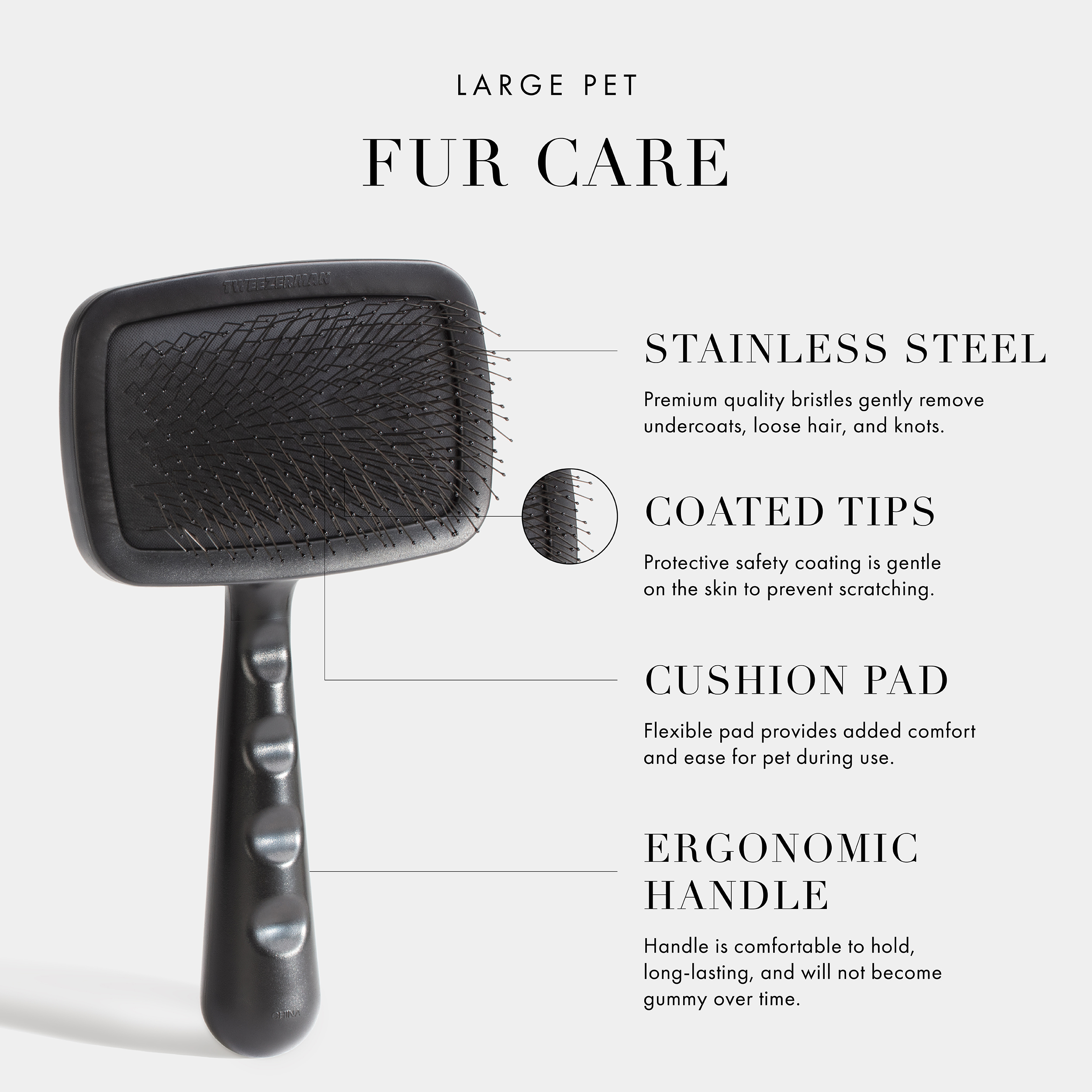 Large Pet Fur Care. Stainless Steel- Premium quality bristles gently remove undercoats, loose hair, and knots. Coated Tips- Protective safety coating is gentle on the skin to prevent scratching. Cushion Pad- Flexible pad provides added comfort and ease for pet during use. Ergonomic Handle- Handle is comfortable to hold, long-lasting, and will not become gummy over time. Vegan + Cruelty Free.
