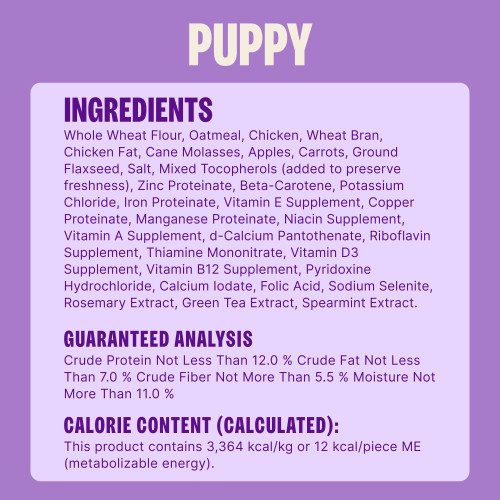 Whole Wheat Flour, Oatmeal, Chicken, Wheat Bran, Chicken Fat, Cane Molasses, Apples, Carrots, Ground Flaxseed, Salt, Mixed Tocopherols (added to preserve freshness), Zinc Proteinate, Beta-Carotene, Potassium Chloride, Iron Proteinate, Vitamin E Supplement, Copper Proteinate, Manganese Proteinate, Niacin Supplement, Vitamin A Supplement, d-Calcium Pantothenate, Riboflavin Supplement, Thiamine Mononitrate, Vitamin D3 Supplement, Vitamin B12 Supplement, Pyridoxine Hydrochloride, Calcium Iodate, Folic Acid, Sodium Selenite, Rosemary Extract, Green Tea Extract, Spearmint Extract.