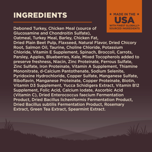 <p>Deboned Turkey, Chicken Meal (source of Glucosamine and Chondroitin Sulfate), Oatmeal, Turkey Meal, Barley, Chicken Fat, Dried Plain Beet Pulp, Flaxseed, Turkey Liver, Turkey Hearts, Natural Flavor, Dried Chicory Root, Salmon Oil, Taurine, Choline Chloride, Potassium Chloride, Vitamin E Supplement, Spinach, Broccoli, Carrots, Parsley, Apples, Blueberries, Kale, Mixed Tocopherols added to preserve freshness, Vitamin B3 (Niacin), Zinc Proteinate, Ferrous Sulfate, Zinc Sulfate, Iron Proteinate, Vitamin A Supplement, Vitamin B1 (Thiamine Mononitrate), d-Calcium Pantothenate, Sodium Selenite, Pyridoxine Hydrochloride, Copper Sulfate, Manganese Sulfate, Vitamin B2 (Riboflavin), Manganese Proteinate, Copper Proteinate, Biotin, Vitamin D3 Supplement, Yucca Schidigera Extract, Vitamin B12 Supplement, Folic Acid, Calcium Iodate, Vitamin C (Ascorbic Acid), Dried Enterococcus faecium Fermentation Product, Dried Bacillus licheniformis Fermentation Product, Dried Bacillus subtilis Fermentation Product, Rosemary Extract, Green Tea Extract, Spearmint Extract.</p>

