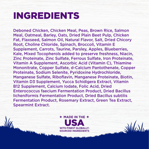 <p>Deboned Chicken, Chicken Meal, Peas, Brown Rice, Salmon Meal, Oatmeal, Barley, Oats, Dried Plain Beet Pulp, Chicken Fat, Flaxseed, Salmon Oil, Natural Flavor, Salt, Dried Chicory Root, Choline Chloride, Spinach, Broccoli, Vitamin E Supplement, Carrots, Taurine, Parsley, Apples, Blueberries, Kale, Mixed Tocopherols added to preserve freshness, Niacin, Zinc Proteinate, Zinc Sulfate, Ferrous Sulfate, Iron Proteinate, Vitamin A Supplement, Ascorbic Acid (Vitamin C), Thiamine Mononitrate, Copper Sulfate, d-Calcium Pantothenate, Copper Proteinate, Sodium Selenite, Pyridoxine Hydrochloride, Manganese Sulfate, Riboflavin, Manganese Proteinate, Biotin, Vitamin D3 Supplement, Yucca Schidigera Extract, Vitamin B12 Supplement, Calcium Iodate, Folic Acid, Dried Enterococcus faecium Fermentation Product, Dried Bacillus licheniformis Fermentation Product, Dried Bacillus subtilis Fermentation Product, Rosemary Extract, Green Tea Extract, Spearmint Extract.<br />
This is a naturally preserved product</p>
