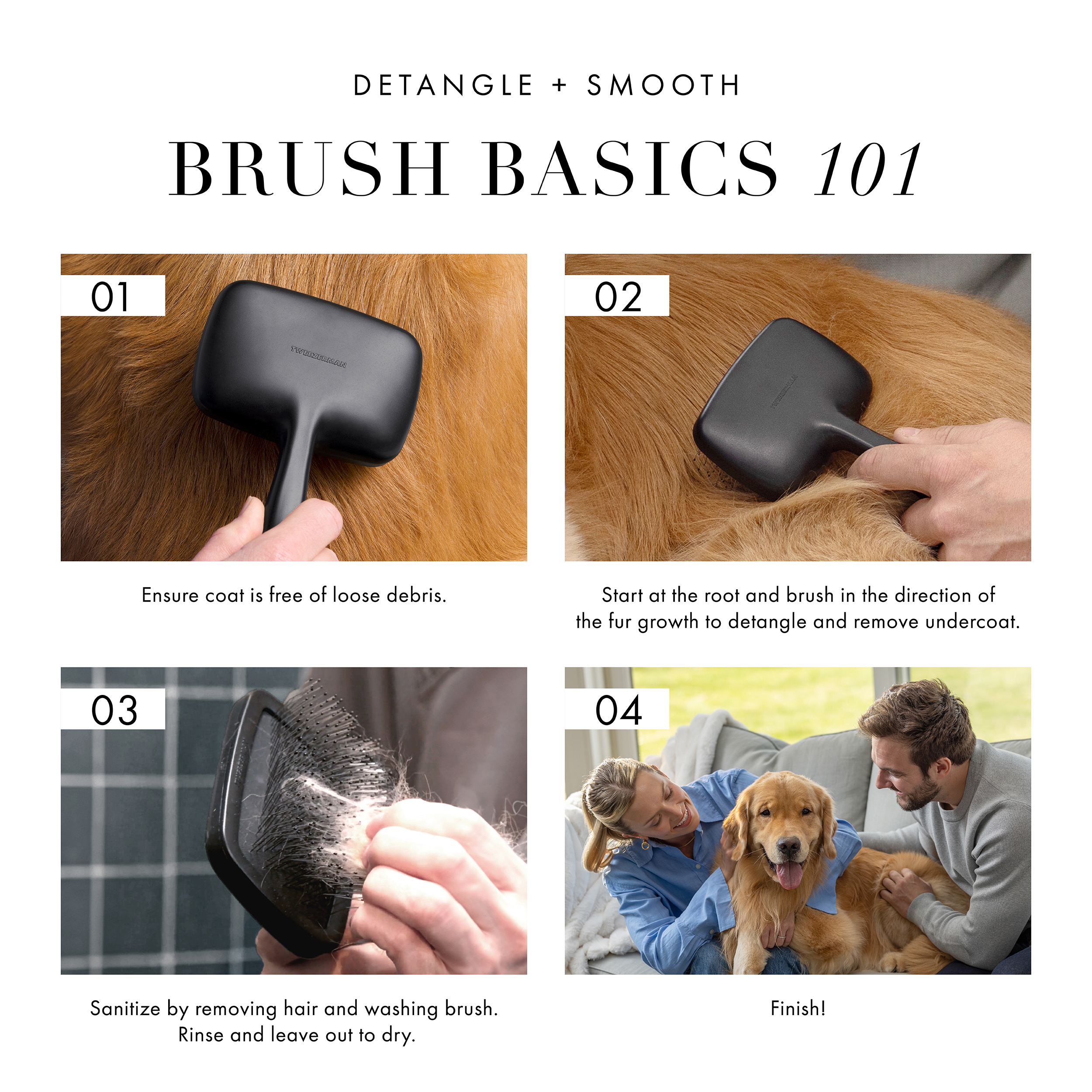 Detangle + Smooth Brush Basics 101. 1) Ensure coat is free of loose debris. 2) Start at the root and brush in the direction of fur growth to detangle and remove undercoat. 3) Sanitize by removing hair and washing brush. Rinse and leave out to dry. 4) Finish! and let your cat or dog look and feel great!