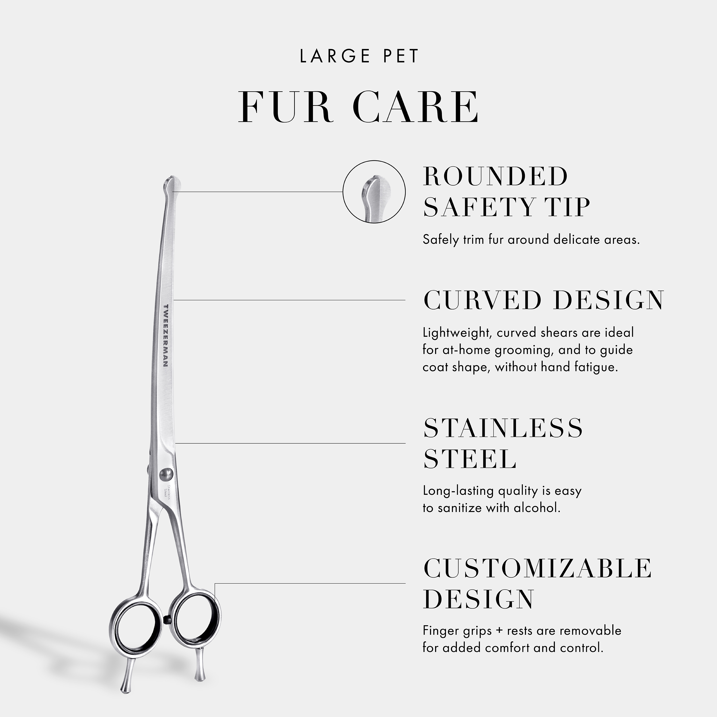 Large Pet Fur Care: Rounded Safety Tip- Safely trim fur around delicate areas. Curved Design- Curved blades are ideal for at home grooming and to guide coat shape, without hand fatigue. Stainless Steel- Long-lasting quality is very easy to sanitize with alcohol. Customizable Design- Finger grips + rests are removable for added control and comfort. Vegan and Cruelty Free.