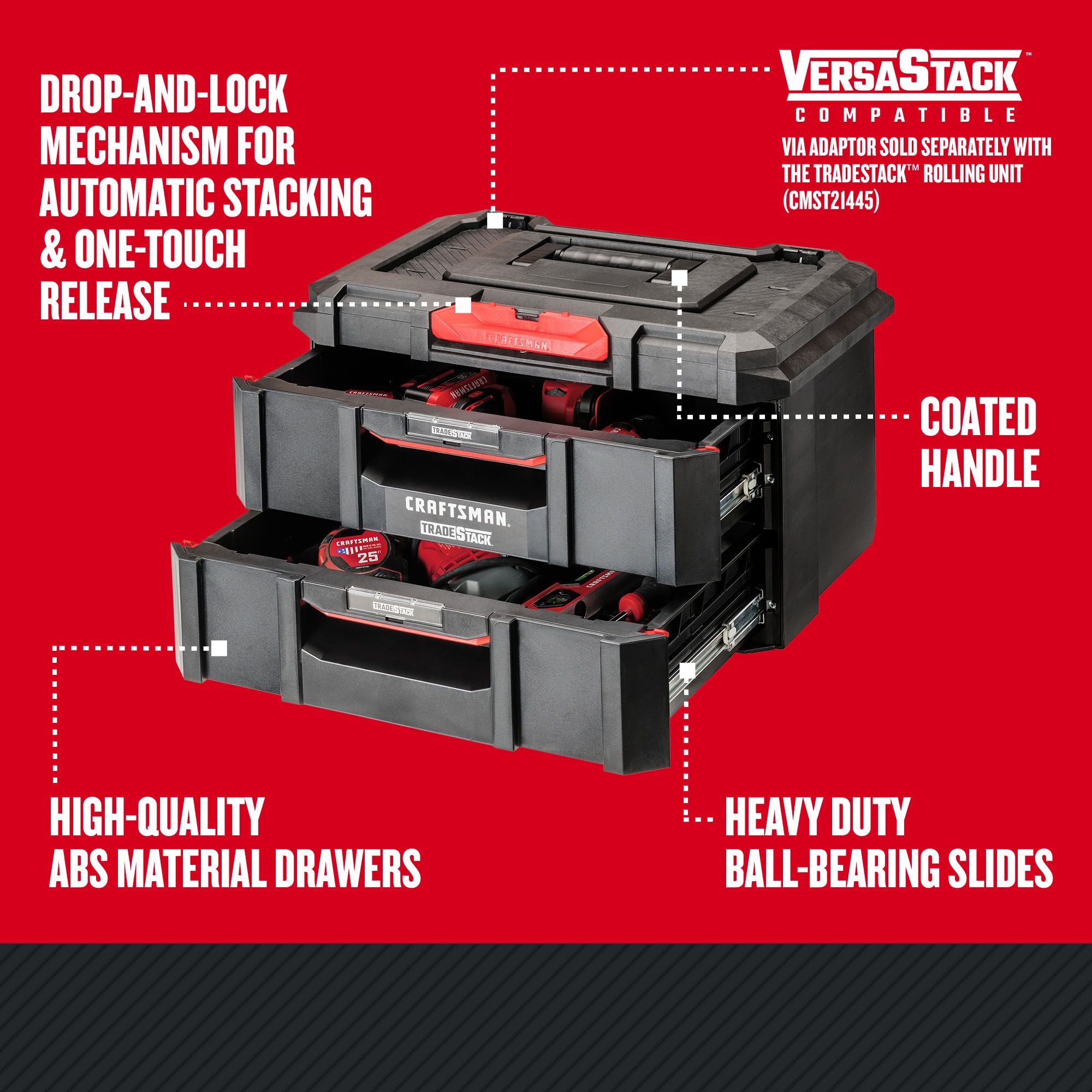 Drop-and-lock mechanism for automatic stacking & one-touch release; VERSASTACK System Compatible via adaptor sold separately with the TRADESTACK Rolling Unit (CMST21445); Coated Handle; Heavy Duty Ball-Bearing Slides; High-Quality ABS Material Drawers