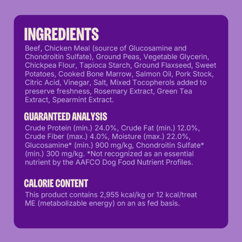 <p>Beef, Chicken Meal (source of Glucosamine and Chondroitin Sulfate), Ground Peas, Vegetable Glycerin, Chickpea Flour, Tapioca Starch, Ground Flaxseed, Sweet Potatoes, Cooked Bone Marrow, Salmon Oil, Pork Stock, Citric Acid, Vinegar, Salt, Mixed Tocopherols (added to preserve freshness), Rosemary Extract, Green Tea Extract, Spearmint Extract.</p>
