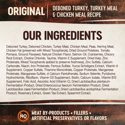 <p>Deboned Turkey, Deboned Chicken, Turkey Meal, Chicken Meal, Peas, Herring Meal, Chicken Fat (preserved with Mixed Tocopherols), Dried Ground Potatoes, Tomato Pomace, Ground Flaxseed, Natural Chicken Flavor, Salmon Oil, Cranberries, Chicory Root Extract, Choline Chloride, Taurine, Vitamin E Supplement, Dried Kelp, Zinc Proteinate, Mixed Tocopherols (added to preserve freshness), Zinc Sulfate, Calcium Carbonate, Niacin, Iron Proteinate, Ferrous Sulfate, Yucca Schidigera Extract, Vitamin A Supplement, Copper Sulfate, Thiamine Mononitrate, Copper Proteinate, Manganese Proteinate, Manganese Sulfate, d-Calcium Pantothenate, Sodium Selenite, Pyridoxine Hydrochloride, Riboflavin, Vitamin D3 Supplement,  Biotin, Calcium Iodate, Vitamin B12 Supplement, Folic Acid, Ascorbic Acid (Vitamin C), Dried Lactobacillus plantarum Fermentation Product, Dried Enterococcus faecium Fermentation Product, Dried Lactobacillus casei Fermentation Product, Dried Lactobacillus acidophilus Fermentation Product, Rosemary Extract, Green Tea Extract, Spearmint Extract.</p>
