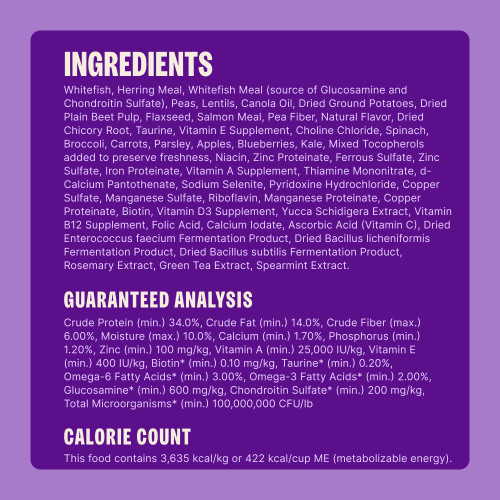 Whitefish, Herring Meal, Whitefish Meal (source of Glucosamine and Chondroitin Sulfate), Peas, Lentils, Canola Oil, Dried Ground Potatoes, Dried Plain Beet Pulp, Flaxseed, Salmon Meal, Pea Fiber, Natural Flavor, Dried Chicory Root, Taurine, Vitamin E Supplement, Choline Chloride, Spinach, Broccoli, Carrots, Parsley, Apples, Blueberries, Kale, Mixed Tocopherols added to preserve freshness, Niacin, Zinc Proteinate, Ferrous Sulfate, Zinc Sulfate, Iron Proteinate, Vitamin A Supplement, Thiamine Mononitrate, d-Calcium Pantothenate, Sodium Selenite, Pyridoxine Hydrochloride, Copper Sulfate, Manganese Sulfate, Riboflavin, Manganese Proteinate, Copper Proteinate, Biotin, Vitamin D3 Supplement, Yucca Schidigera Extract, Vitamin B12 Supplement, Folic Acid, Calcium Iodate, Ascorbic Acid (Vitamin C), Dried Enterococcus faecium Fermentation Product, Dried Bacillus licheniformis Fermentation Product, Dried Bacillus subtilis Fermentation Product, Rosemary Extract, Green Tea Extract, Spearmint Extract.