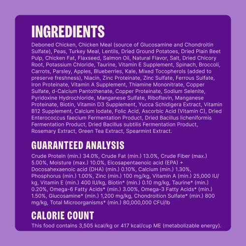 Deboned Chicken, Chicken Meal (source of Glucosamine and Chondroitin Sulfate), Peas, Turkey Meal, Lentils, Dried Ground Potatoes, Dried Plain Beet Pulp, Chicken Fat, Flaxseed, Salmon Oil, Natural Flavor, Salt, Dried Chicory Root, Potassium Chloride, Taurine, Vitamin E Supplement, Spinach, Broccoli, Carrots, Parsley, Apples, Blueberries, Kale, Mixed Tocopherols (added to preserve freshness), Niacin, Zinc Proteinate, Zinc Sulfate, Ferrous Sulfate, Iron Proteinate, Vitamin A Supplement, Thiamine Mononitrate, Copper Sulfate, d-Calcium Pantothenate, Copper Proteinate, Sodium Selenite, Pyridoxine Hydrochloride, Manganese Sulfate, Riboflavin, Manganese Proteinate, Biotin, Vitamin D3 Supplement, Yucca Schidigera Extract, Vitamin B12 Supplement, Calcium Iodate, Folic Acid, Ascorbic Acid (Vitamin C), Dried Enterococcus faecium Fermentation Product, Dried Bacillus licheniformis Fermentation Product, Dried Bacillus subtilis Fermentation Product, Rosemary Extract, Green Tea Extract, Spearmint Extract.
