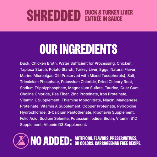 <p>Duck, Chicken Broth, Water Sufficient for Processing, Chicken, Tapioca Starch, Potato Starch, Turkey Liver, Eggs, Natural Flavor, Marine Microalgae Oil (Preserved with Mixed Tocopherols), Salt, Tricalcium Phosphate, Potassium Chloride, Dried Chicory Root, Sodium Tripolyphosphate, Magnesium Sulfate, Taurine, Guar Gum, Choline Chloride, Pea Fiber, Zinc Proteinate, Iron Proteinate, Vitamin E Supplement, Thiamine Mononitrate, Niacin, Manganese Proteinate, Vitamin A Supplement, Copper Proteinate, Pyridoxine Hydrochloride, d-Calcium Pantothenate, Riboflavin Supplement, Folic Acid, Sodium Selenite, Potassium Iodide, Biotin, Vitamin B12 Supplement, Vitamin D3 Supplement.									</p>
