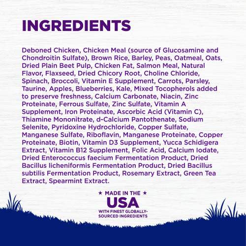 <p>Deboned Chicken, Chicken Meal (source of Glucosamine and Chondroitin Sulfate), Brown Rice, Barley, Peas, Oatmeal, Oats, Dried Plain Beet Pulp, Chicken Fat, Salmon Meal, Natural Flavor, Flaxseed, Dried Chicory Root, Choline Chloride, Spinach, Broccoli, Vitamin E Supplement, Carrots, Parsley, Taurine, Apples, Blueberries, Kale, Mixed Tocopherols added to preserve freshness, Calcium Carbonate, Niacin, Zinc Proteinate, Ferrous Sulfate, Zinc Sulfate, Vitamin A Supplement, Iron Proteinate, Ascorbic Acid (Vitamin C), Thiamine Mononitrate, d-Calcium Pantothenate, Sodium Selenite, Pyridoxine Hydrochloride, Copper Sulfate, Manganese Sulfate, Riboflavin, Manganese Proteinate, Copper Proteinate, Biotin, Vitamin D3 Supplement, Yucca Schidigera Extract, Vitamin B12 Supplement, Folic Acid, Calcium Iodate, Dried Enterococcus faecium Fermentation Product, Dried Bacillus licheniformis Fermentation Product, Dried Bacillus subtilis Fermentation Product, Rosemary Extract, Green Tea Extract, Spearmint Extract.<br />
This is a naturally preserved product</p>
