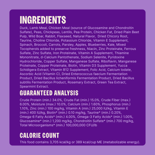 Duck, Lamb Meal, Chicken Meal (source of Glucosamine and Chondroitin Sulfate), Peas, Chickpeas, Lentils, Pea Protein, Chicken Fat, Dried Plain Beet Pulp, Wild Boar, Rabbit, Flaxseed, Natural Flavor,  Dried Chicory Root, Taurine, Choline Chloride, Potassium Chloride, Vitamin E Supplement, Spinach, Broccoli, Carrots, Parsley, Apples, Blueberries, Kale, Mixed Tocopherols added to preserve freshness, Niacin, Zinc Proteinate, Ferrous Sulfate, Zinc Sulfate, Iron Proteinate, Vitamin A Supplement, Thiamine Mononitrate, d-Calcium Pantothenate, Sodium Selenite, Pyridoxine Hydrochloride, Copper Sulfate, Manganese Sulfate, Riboflavin, Manganese Proteinate, Copper Proteinate, Biotin, Vitamin D3 Supplement, Yucca Schidigera Extract, Vitamin B12 Supplement, Folic Acid, Calcium Iodate, Ascorbic Acid (Vitamin C), Dried Enterococcus faecium Fermentation Product, Dried Bacillus licheniformis Fermentation Product, Dried Bacillus subtilis Fermentation Product, Rosemary Extract, Green Tea Extract, Spearmint Extract.