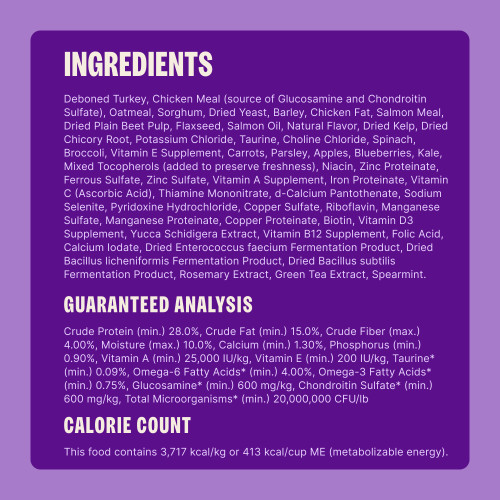 Deboned Turkey, Chicken Meal (source of Glucosamine and Chondroitin Sulfate), Oatmeal, Sorghum, Dried Yeast, Barley, Chicken Fat, Salmon Meal, Dried Plain Beet Pulp, Flaxseed, Salmon Oil, Natural Flavor, Dried Kelp, Dried Chicory Root, Potassium Chloride, Taurine, Choline Chloride, Spinach, Broccoli, Vitamin E Supplement, Carrots, Parsley, Apples, Blueberries, Kale, Mixed Tocopherols (added to preserve freshness), Niacin, Zinc Proteinate, Ferrous Sulfate, Zinc Sulfate, Vitamin A Supplement, Iron Proteinate, Vitamin C (Ascorbic Acid), Thiamine Mononitrate, d-Calcium Pantothenate, Sodium Selenite, Pyridoxine Hydrochloride, Copper Sulfate, Riboflavin, Manganese Sulfate, Manganese Proteinate, Copper Proteinate, Biotin, Vitamin D3 Supplement, Yucca Schidigera Extract, Vitamin B12 Supplement, Folic Acid, Calcium Iodate, Dried Enterococcus faecium Fermentation Product, Dried Bacillus licheniformis Fermentation Product, Dried Bacillus subtilis Fermentation Product, Rosemary Extract, Green Tea Extract, Spearmint.