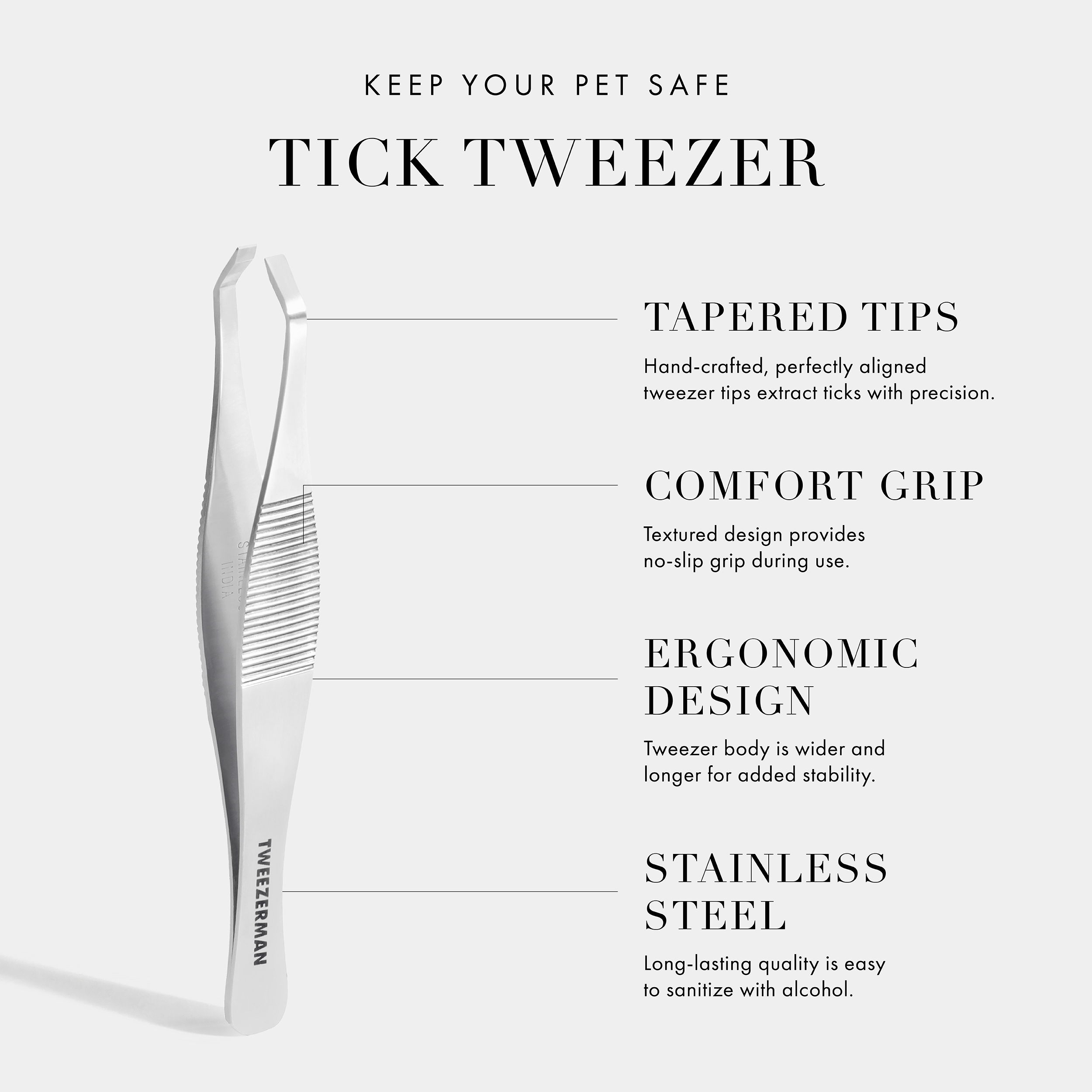 Keep Your Pet Safe Tick Tweezer. Tapered Tips- Hand-crafted, perfectly aligned tweezer tips extract ticks with precision. Comfort Grip- Textured-design provides non-slip grip during use. Ergonomic Design- Tweezer body is wider and longer for added stability. Stainless Steel- Long-lasting quality is easy to sanitize with alcohol. Vegan+ Cruelty Free.