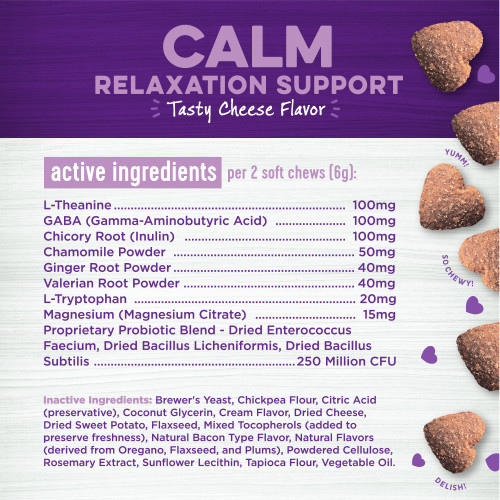 <p>Active Ingredients:<br />
L-Theanine, GABA (Gamma-Aminobutyric Acid), Chicory Root (Inulin), Chamomile Powder, Ginger Root Powder, Valerian Root Powder, L-Tryptophan, Magnesium (Magnesium Citrate), Proprietary Probiotic Blend – Dried Enterococcus Faecium, Dried Bacillus Licheniformis, Dried Bacillus Subtilis</p>
<p>Inactive Ingredients:<br />
Brewer’s Yeast, Chickpea Flour, Citric Acid (preservative), Coconut Glycerin, Cream Flavor, Dried Cheese, Dried Sweet Potato, Flaxseed, Mixed Tocopherols (added to preserve freshness), Natural Bacon Type Flavor, Natural Flavors (derived from Oregano, Flaxseed, and Plums), Powdered Cellulose, Rosemary Extract, Sunflower Lecithin, Tapioca Flour, Vegetable Oil. </p>
<p>Active Ingredients per 2 Soft Chews (6 g):<br />
L-Theanine				                100mg<br />
GABA (Gamma-Aminobutyric Acid)		100mg<br />
Chicory Root (Inulin)				100mg<br />
Chamomile Powder				50mg<br />
Ginger Root Powder				40mg<br />
Valerian Root Powder				40mg<br />
L-Tryptophan				                20mg<br />
Magnesium (Magnesium Citrate)		15mg<br />
Proprietary Probiotic Blend – Dried Enterococcus Faecium, Dried Bacillus Licheniformis, Dried Bacillus Subtilis				250 Million CFU</p>
