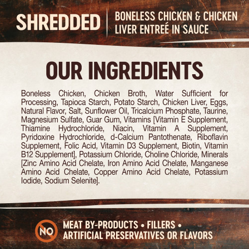 <p>Boneless Chicken, Chicken Broth, Water Sufficient for Processing, Tapioca Starch, Potato Starch, Chicken Liver, Eggs, Natural Flavor, Salt, Sunflower Oil, Tricalcium Phosphate, Taurine, Magnesium Sulfate, Guar Gum, Vitamins [Vitamin E Supplement, Thiamine Hydrochloride, Niacin, Vitamin A Supplement, Pyridoxine Hydrochloride, d-Calcium Pantothenate, Riboflavin Supplement, Folic Acid, Vitamin D3 Supplement, Biotin, Vitamin B12 Supplement], Potassium Chloride, Choline Chloride, Minerals [Zinc Amino Acid Chelate, Iron Amino Acid Chelate, Manganese Amino Acid Chelate, Copper Amino Acid Chelate, Potassium Iodide, Sodium Selenite].</p>
