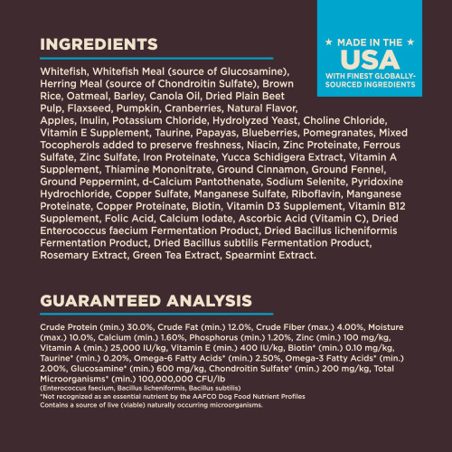 <p>INGREDIENTS:   Whitefish, Whitefish Meal (source of Glucosamine), Herring Meal (source of Chondroitin Sulfate), Brown Rice, Oatmeal, Barley, Canola Oil, Dried Plain Beet Pulp, Flaxseed, Pumpkin, Cranberries, Natural Flavor, Apples, Inulin, Potassium Chloride, Hydrolyzed Yeast, Choline Chloride, Vitamin E Supplement, Taurine, Papayas, Blueberries, Pomegranates, Mixed Tocopherols added to preserve freshness, Niacin, Zinc Proteinate, Ferrous Sulfate, Zinc Sulfate, Iron Proteinate, Yucca Schidigera Extract, Vitamin A Supplement, Thiamine Mononitrate, Ground Cinnamon, Ground Fennel, Ground Peppermint, d-Calcium Pantothenate, Sodium Selenite, Pyridoxine Hydrochloride, Copper Sulfate, Manganese Sulfate, Riboflavin, Manganese Proteinate, Copper Proteinate, Biotin, Vitamin D3 Supplement, Vitamin B12 Supplement, Folic Acid, Calcium Iodate, Ascorbic Acid (Vitamin C), Dried Enterococcus faecium Fermentation Product, Dried Bacillus licheniformis Fermentation Product, Dried Bacillus subtilis Fermentation Product, Rosemary Extract, Green Tea Extract, Spearmint Extract.</p>
