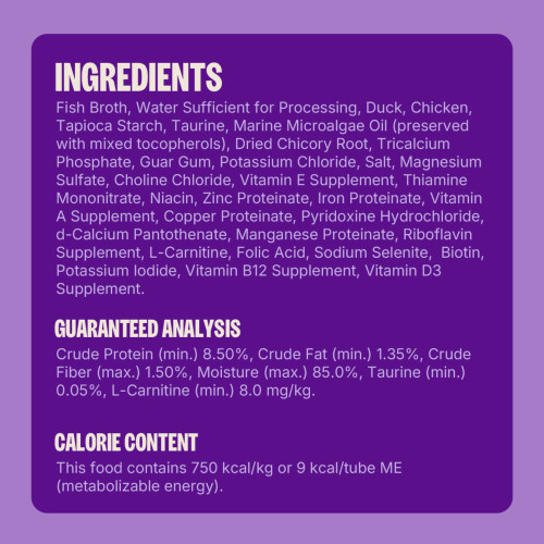 Fish Broth, Water Sufficient for Processing, Duck, Chicken, Tapioca Starch, Taurine, Marine Microalgae Oil (preserved with mixed tocopherols), Dried Chicory Root, Tricalcium Phosphate, Guar Gum, Potassium Chloride, Salt, Magnesium Sulfate, Choline Chloride, Vitamin E Supplement, Zinc Proteinate, Thiamine Mononitrate, Iron Proteinate, Niacin, Copper Proteinate, Manganese Proteinate, L-Carnitine, Vitamin A Supplement, Pyridoxine Hydrochloride, d-Calcium Pantothenate, Sodium Selenite, Riboflavin Supplement,  Folic Acid, Potassium Iodide, Biotin, Vitamin B12 Supplement, Vitamin D3 Supplement.