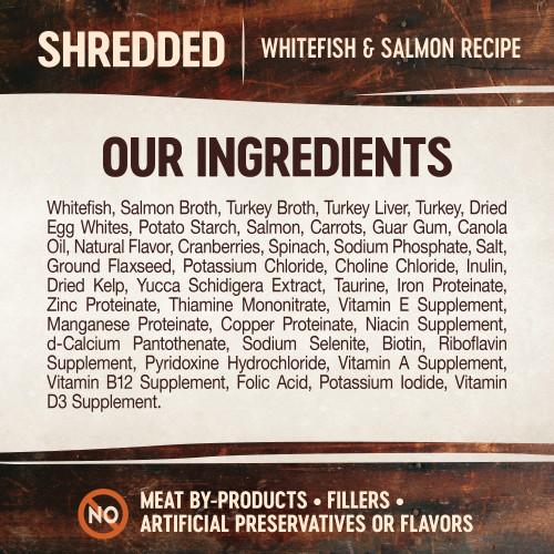 <p>Whitefish, Salmon Broth, Turkey Broth, Turkey Liver, Turkey, Salmon, Natural Flavor, Turkey Hearts, Dried Egg Product, Potato Starch, Carrots, Guar Gum, Cranberries, Spinach, Sodium Phosphate, Sunflower Oil, Salt, Ground Flaxseed, Dried Chicory Root, Tricalcium Phosphate, Potassium Chloride, Fish Oil (Preserved With Mixed Tocopherols), Choline Chloride, Dried Kelp, Yucca Schidigera Extract, Taurine, Vitamin E Supplement, Zinc Proteinate, Iron Proteinate, Thiamine Mononitrate, Copper Proteinate, Manganese Proteinate, Sodium Selenite, Niacin Supplement, d-Calcium Pantothenate, Pyridoxine Hydrochloride, Riboflavin Supplement, Vitamin A Supplement, Biotin, Potassium Iodide, Vitamin D3 Supplement, Vitamin B12 Supplement, Folic Acid.</p>
