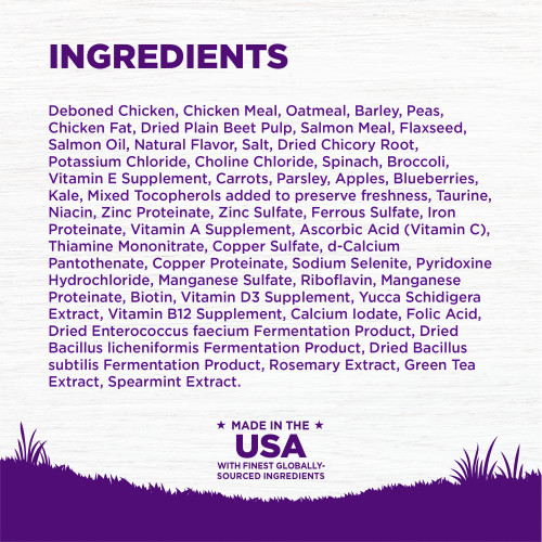 <p>INGREDIENTS:  Deboned Chicken, Chicken Meal, Oatmeal, Barley, Peas, Chicken Fat, Dried Plain Beet Pulp, Salmon Meal, Flaxseed, Salmon Oil, Natural Flavor, Salt, Dried Chicory Root, Potassium Chloride, Choline Chloride, Spinach, Broccoli, Vitamin E Supplement, Carrots, Parsley, Apples, Blueberries, Kale, Mixed Tocopherols added to preserve freshness, Taurine, Niacin, Zinc Proteinate, Zinc Sulfate, Ferrous Sulfate, Iron Proteinate, Vitamin A Supplement, Ascorbic Acid (Vitamin C), Thiamine Mononitrate, Copper Sulfate, d-Calcium Pantothenate, Copper Proteinate, Sodium Selenite, Pyridoxine Hydrochloride, Manganese Sulfate, Riboflavin, Manganese Proteinate, Biotin, Vitamin D3 Supplement, Yucca Schidigera Extract, Vitamin B12 Supplement, Calcium Iodate, Folic Acid, Dried Enterococcus faecium Fermentation Product, Dried Bacillus licheniformis Fermentation Product, Dried Bacillus subtilis Fermentation Product, Rosemary Extract, Green Tea Extract, Spearmint Extract.	</p>
<p>This is a naturally preserved product									</p>

