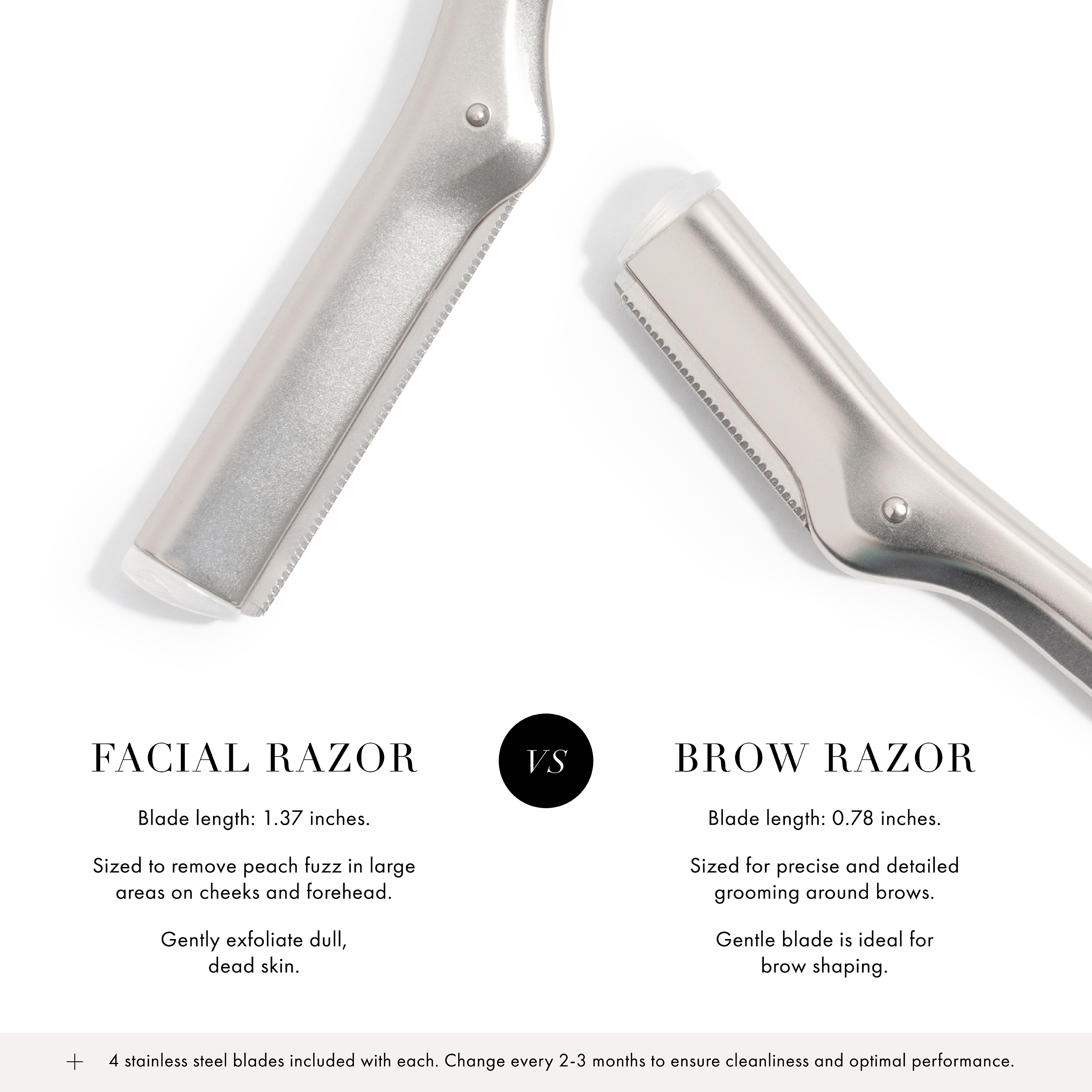 Facial Razor: Blade length is 1.37 inches, sized to remove peach fuzz in large areas on cheeks and forehead, gently exfoliate dull dead skin. VERSUS Brow Razor: Blade length is 0.78" inches, sized for precise and detailed grooming around brows, gentle blade is ideal for brow shaping. + 4 Stainless steel blades included with each. Change every 2-3 months to ensure cleanliness and optimal performance.