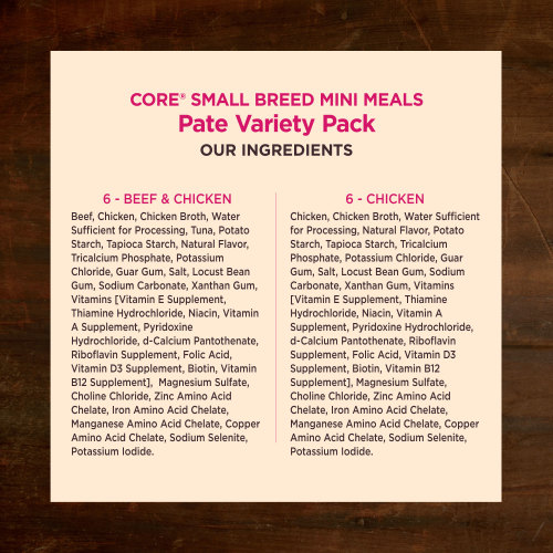 <p>Beef & Chicken:<br />
Beef, Chicken, Chicken Broth, Water Sufficient for Processing, Tuna, Potato Starch, Tapioca Starch, Natural Flavor, Tricalcium Phosphate, Potassium Chloride, Guar Gum, Salt, Locust Bean Gum, Sodium Carbonate, Xanthan Gum, Vitamins [Vitamin E Supplement, Thiamine Hydrochloride, Niacin, Vitamin A Supplement, Pyridoxine Hydrochloride, d-Calcium Pantothenate, Riboflavin Supplement, Folic Acid, Vitamin D3 Supplement, Biotin, Vitamin B12 Supplement],  Magnesium Sulfate, Choline Chloride, Zinc Amino Acid Chelate, Iron Amino Acid Chelate, Manganese Amino Acid Chelate, Copper Amino Acid Chelate, Sodium Selenite, Potassium Iodide.</p>
<p>Chicken:<br />
Chicken, Chicken Broth, Water Sufficient for Processing, Natural Flavor,<br />
Potato Starch, Tapioca Starch, Tricalcium Phosphate, Potassium Chloride, Guar Gum, Salt, Locust Bean Gum, Sodium Carbonate, Xanthan Gum, Vitamins [Vitamin E Supplement, Thiamine Hydrochloride, Niacin, Vitamin A Supplement, Pyridoxine Hydrochloride, d-Calcium Pantothenate, Riboflavin Supplement, Folic Acid, Vitamin D3 Supplement, Biotin, Vitamin B12 Supplement], Magnesium Sulfate, Choline Chloride, Zinc Amino Acid Chelate, Iron Amino Acid Chelate, Manganese Amino Acid Chelate, Copper Amino Acid Chelate, Sodium Selenite, Potassium Iodide.</p>

